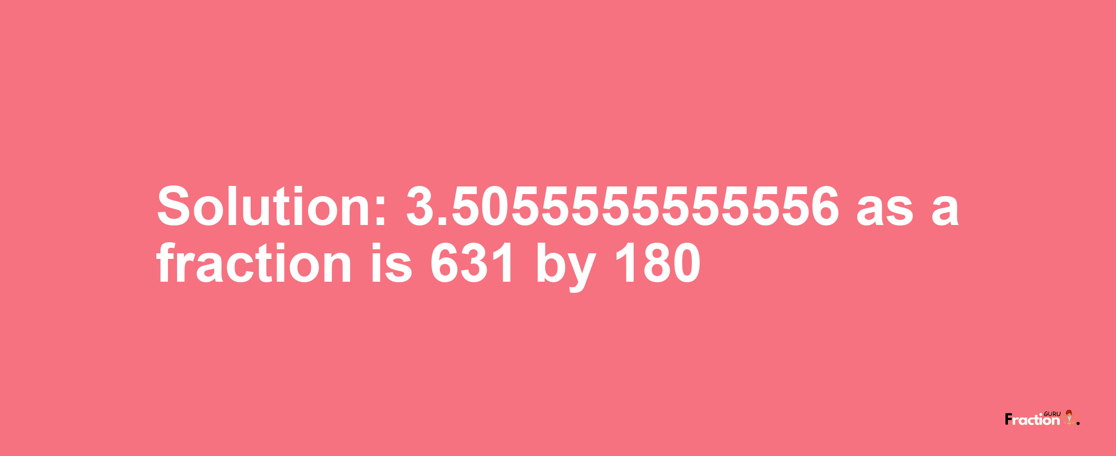 Solution:3.5055555555556 as a fraction is 631/180